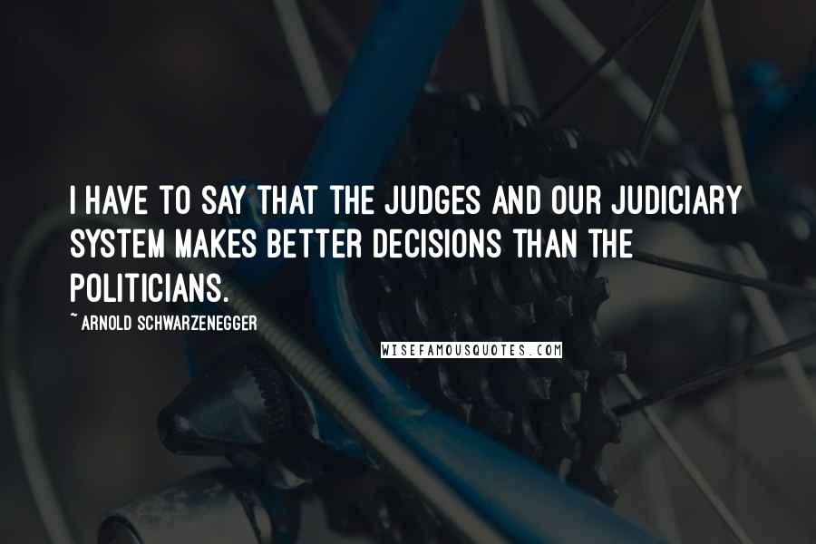 Arnold Schwarzenegger Quotes: I have to say that the judges and our judiciary system makes better decisions than the politicians.