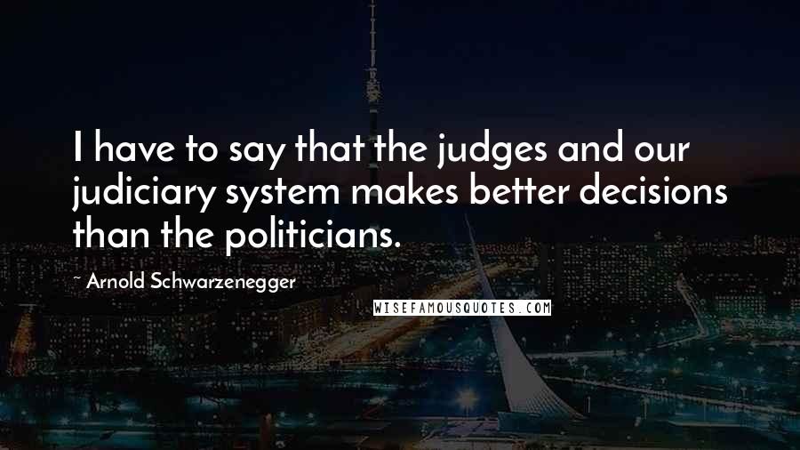 Arnold Schwarzenegger Quotes: I have to say that the judges and our judiciary system makes better decisions than the politicians.