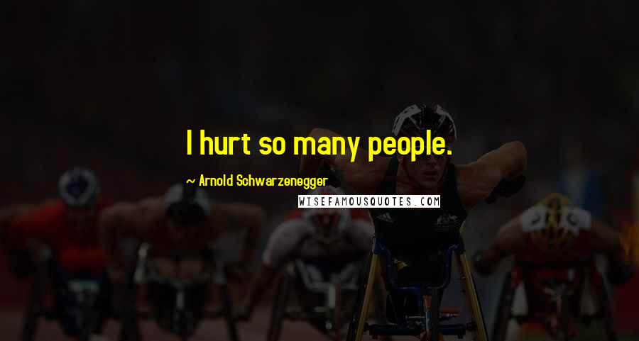 Arnold Schwarzenegger Quotes: I hurt so many people.
