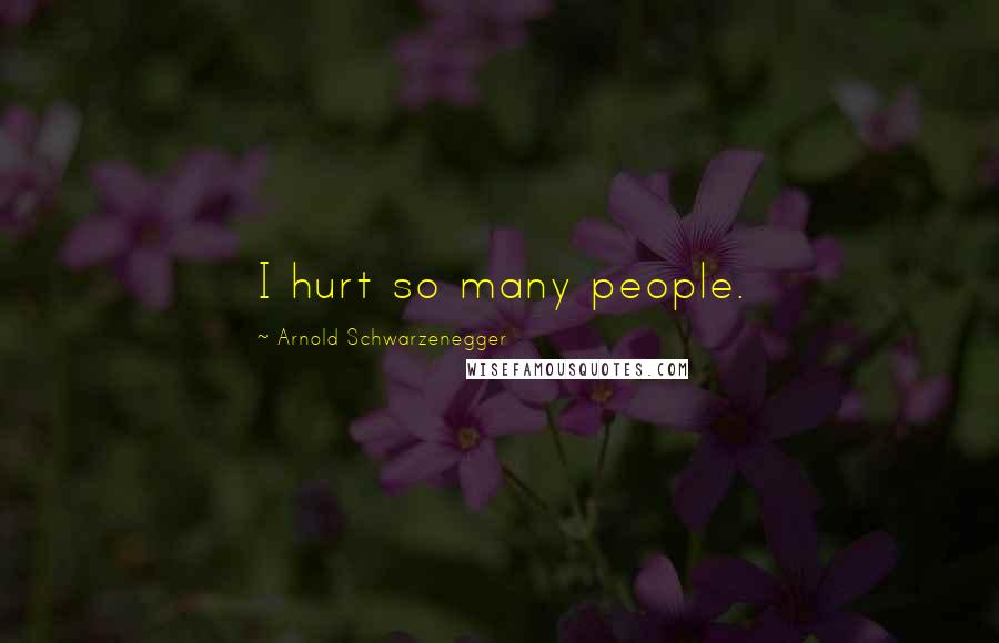 Arnold Schwarzenegger Quotes: I hurt so many people.