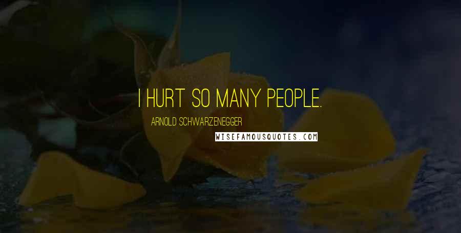 Arnold Schwarzenegger Quotes: I hurt so many people.