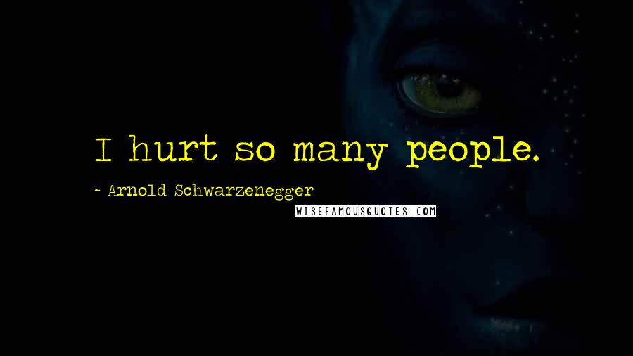 Arnold Schwarzenegger Quotes: I hurt so many people.