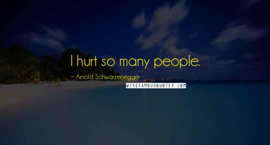 Arnold Schwarzenegger Quotes: I hurt so many people.