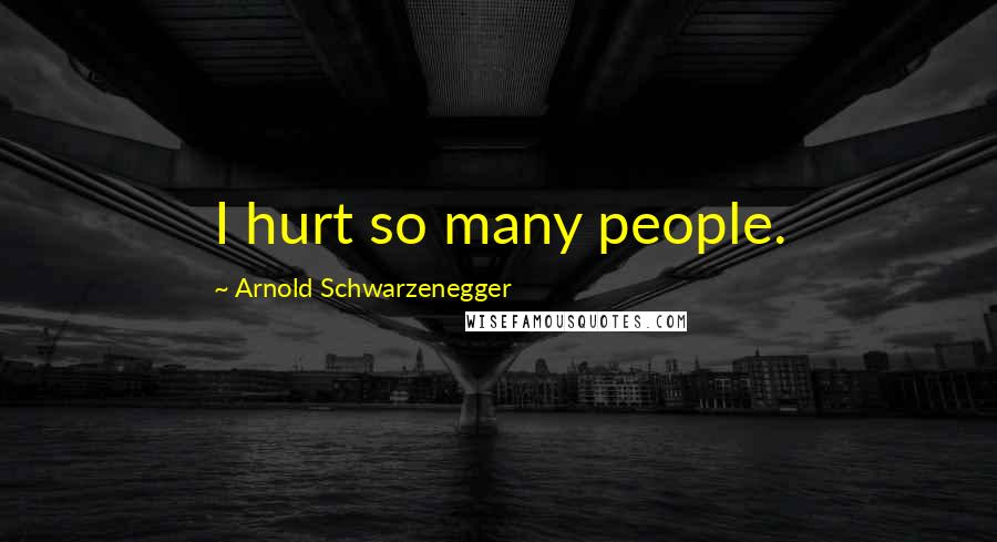 Arnold Schwarzenegger Quotes: I hurt so many people.