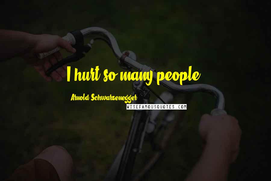 Arnold Schwarzenegger Quotes: I hurt so many people.
