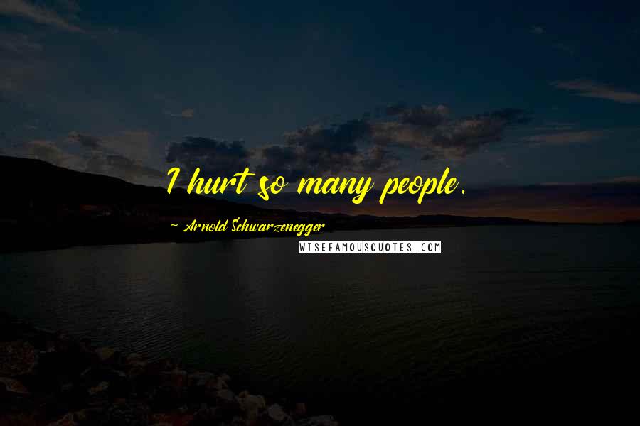 Arnold Schwarzenegger Quotes: I hurt so many people.