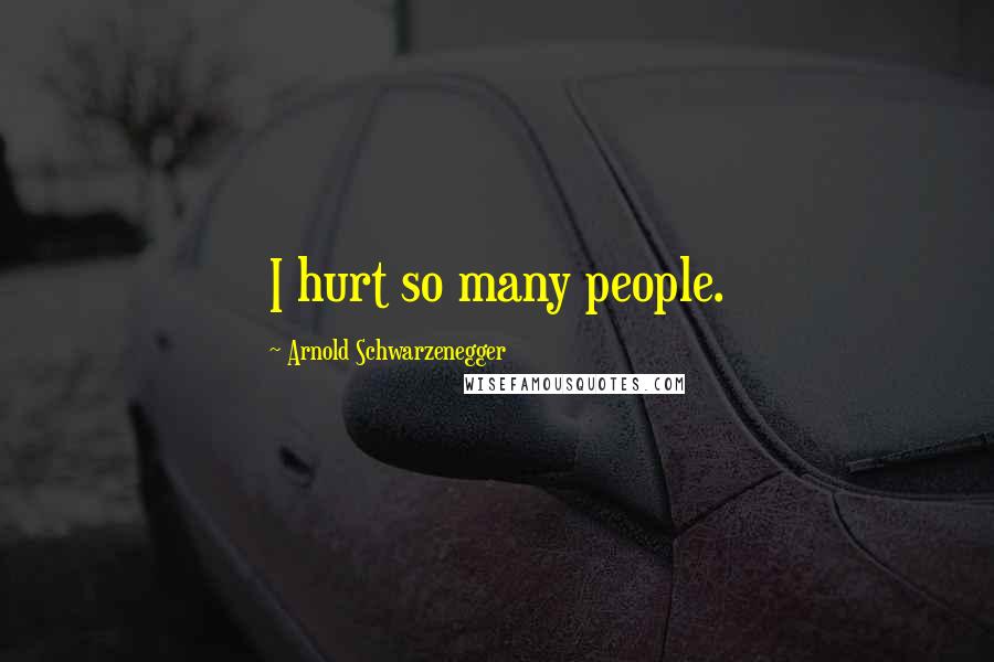 Arnold Schwarzenegger Quotes: I hurt so many people.