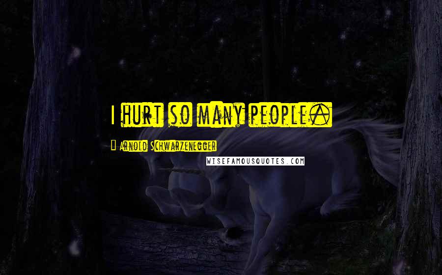 Arnold Schwarzenegger Quotes: I hurt so many people.