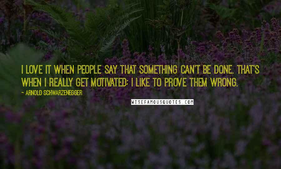 Arnold Schwarzenegger Quotes: I love it when people say that something can't be done. That's when I really get motivated; I like to prove them wrong.