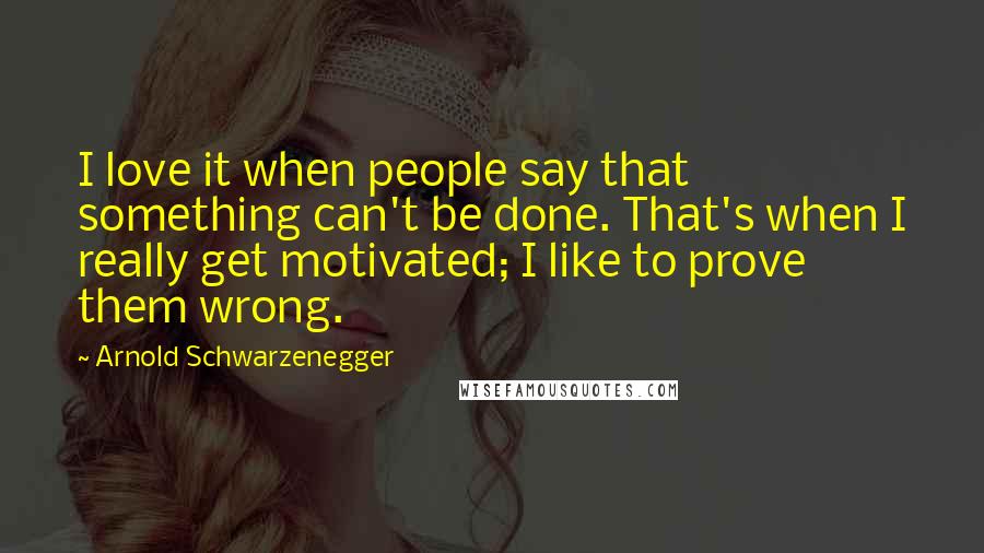 Arnold Schwarzenegger Quotes: I love it when people say that something can't be done. That's when I really get motivated; I like to prove them wrong.