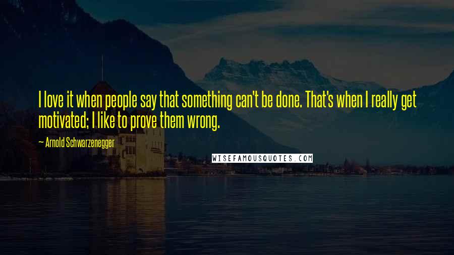 Arnold Schwarzenegger Quotes: I love it when people say that something can't be done. That's when I really get motivated; I like to prove them wrong.