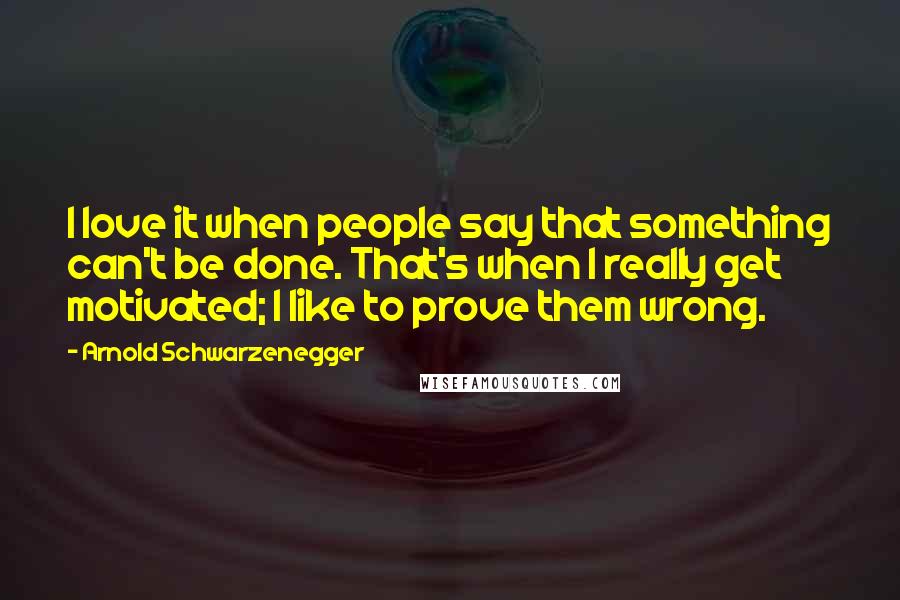 Arnold Schwarzenegger Quotes: I love it when people say that something can't be done. That's when I really get motivated; I like to prove them wrong.