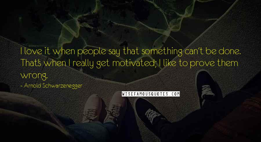 Arnold Schwarzenegger Quotes: I love it when people say that something can't be done. That's when I really get motivated; I like to prove them wrong.