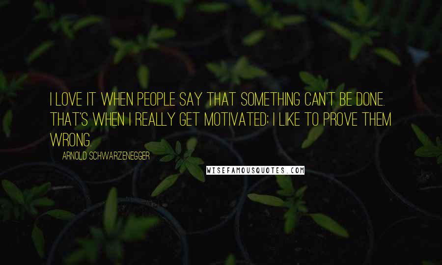 Arnold Schwarzenegger Quotes: I love it when people say that something can't be done. That's when I really get motivated; I like to prove them wrong.