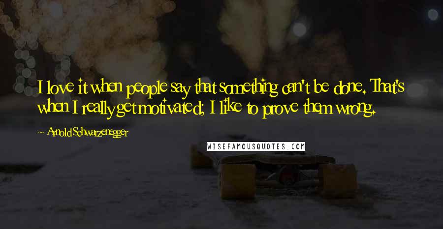 Arnold Schwarzenegger Quotes: I love it when people say that something can't be done. That's when I really get motivated; I like to prove them wrong.