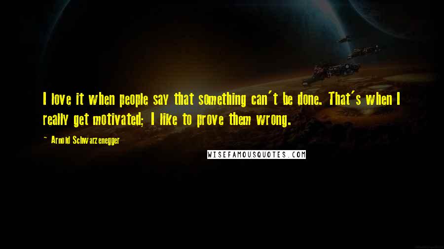 Arnold Schwarzenegger Quotes: I love it when people say that something can't be done. That's when I really get motivated; I like to prove them wrong.