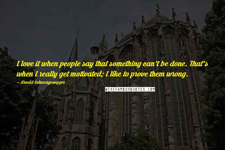 Arnold Schwarzenegger Quotes: I love it when people say that something can't be done. That's when I really get motivated; I like to prove them wrong.