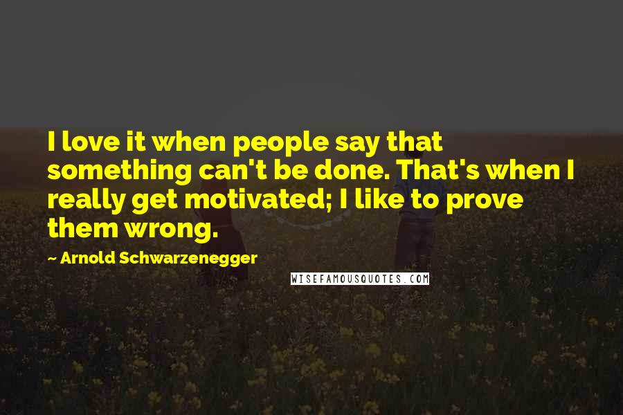 Arnold Schwarzenegger Quotes: I love it when people say that something can't be done. That's when I really get motivated; I like to prove them wrong.