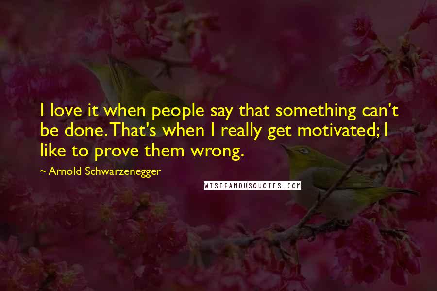 Arnold Schwarzenegger Quotes: I love it when people say that something can't be done. That's when I really get motivated; I like to prove them wrong.