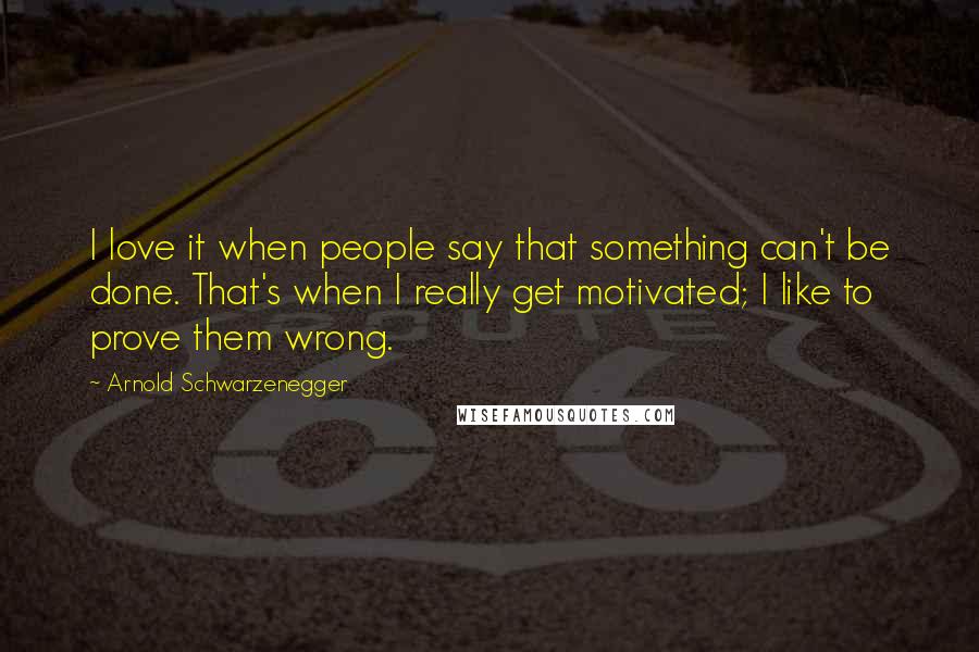 Arnold Schwarzenegger Quotes: I love it when people say that something can't be done. That's when I really get motivated; I like to prove them wrong.