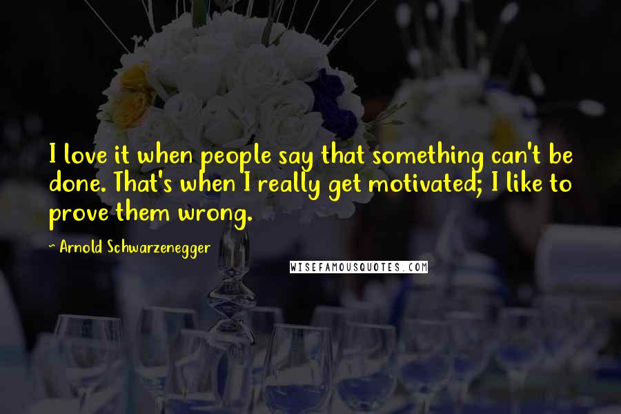 Arnold Schwarzenegger Quotes: I love it when people say that something can't be done. That's when I really get motivated; I like to prove them wrong.