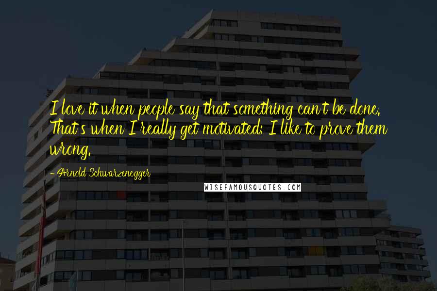 Arnold Schwarzenegger Quotes: I love it when people say that something can't be done. That's when I really get motivated; I like to prove them wrong.