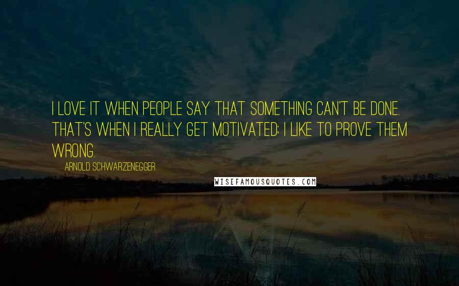 Arnold Schwarzenegger Quotes: I love it when people say that something can't be done. That's when I really get motivated; I like to prove them wrong.