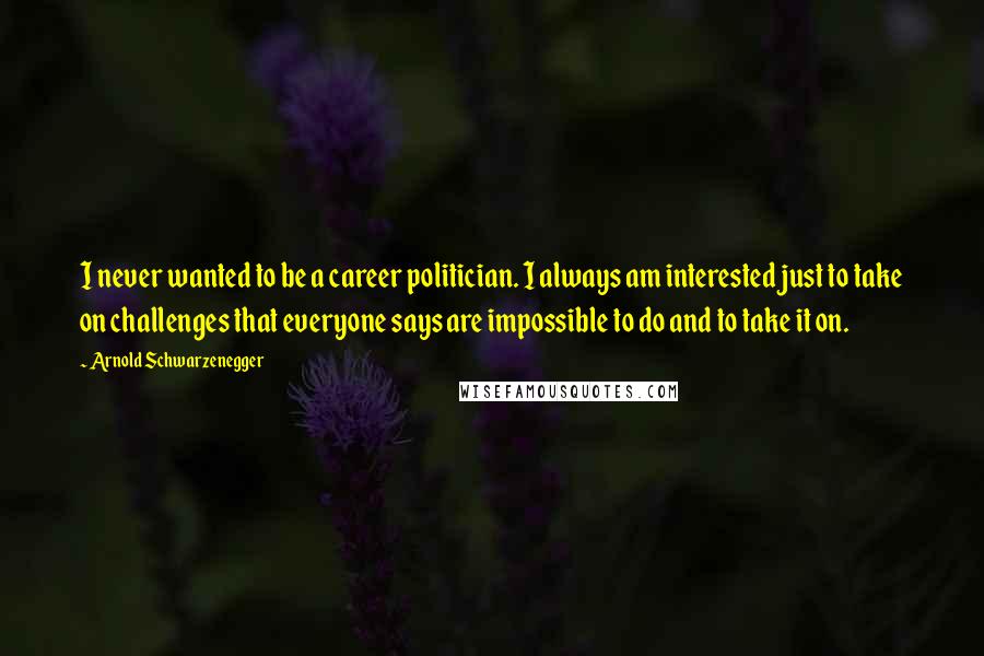 Arnold Schwarzenegger Quotes: I never wanted to be a career politician. I always am interested just to take on challenges that everyone says are impossible to do and to take it on.