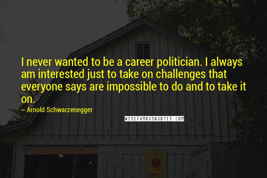 Arnold Schwarzenegger Quotes: I never wanted to be a career politician. I always am interested just to take on challenges that everyone says are impossible to do and to take it on.