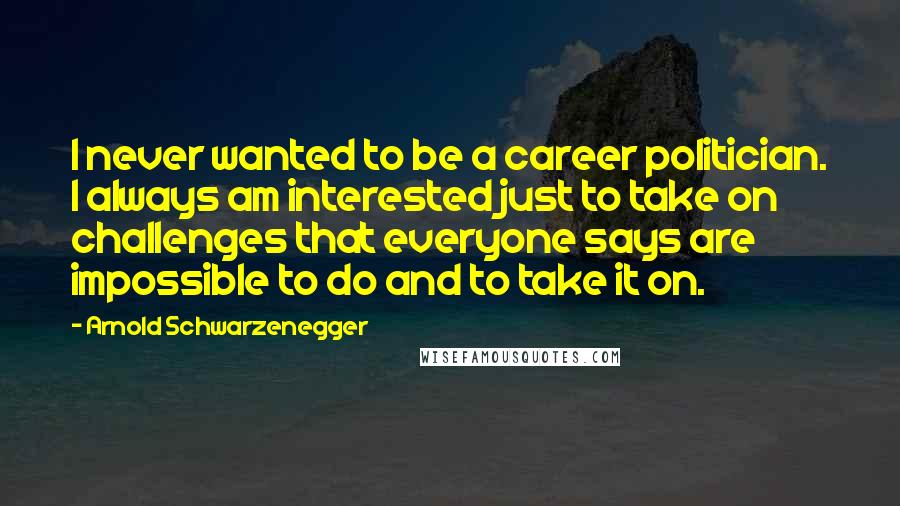 Arnold Schwarzenegger Quotes: I never wanted to be a career politician. I always am interested just to take on challenges that everyone says are impossible to do and to take it on.