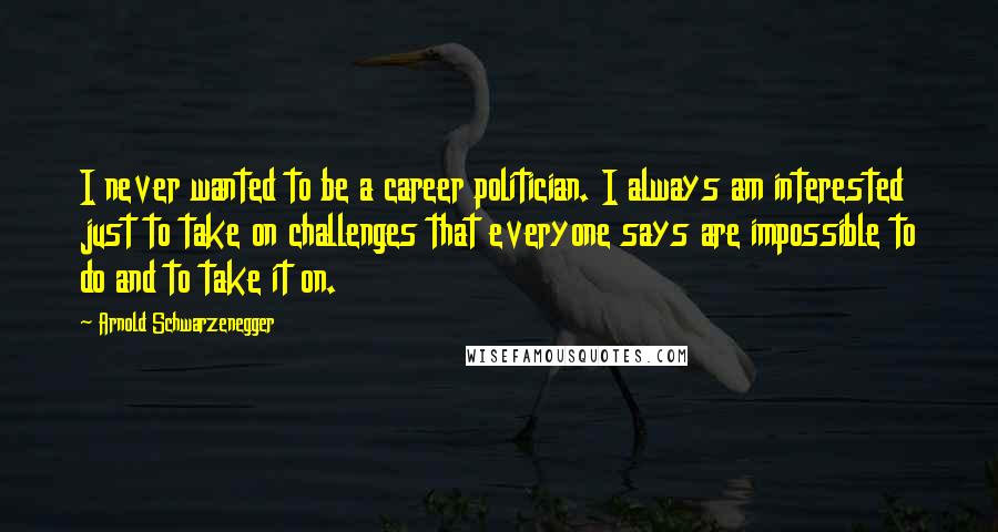 Arnold Schwarzenegger Quotes: I never wanted to be a career politician. I always am interested just to take on challenges that everyone says are impossible to do and to take it on.