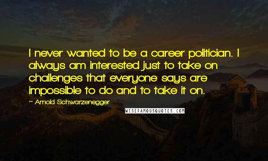 Arnold Schwarzenegger Quotes: I never wanted to be a career politician. I always am interested just to take on challenges that everyone says are impossible to do and to take it on.