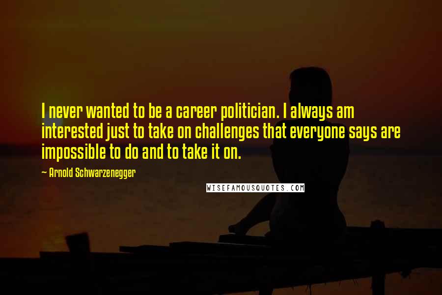 Arnold Schwarzenegger Quotes: I never wanted to be a career politician. I always am interested just to take on challenges that everyone says are impossible to do and to take it on.