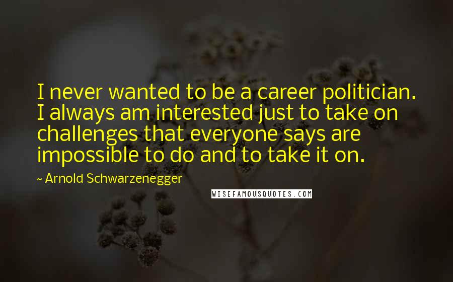Arnold Schwarzenegger Quotes: I never wanted to be a career politician. I always am interested just to take on challenges that everyone says are impossible to do and to take it on.