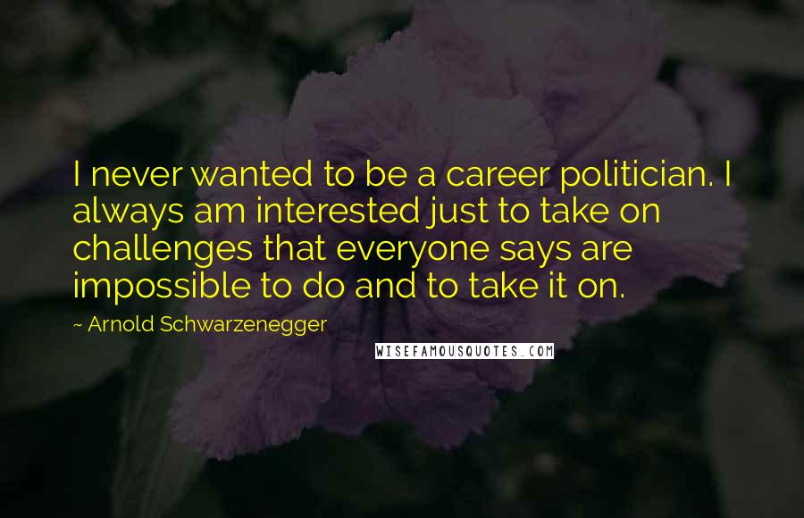 Arnold Schwarzenegger Quotes: I never wanted to be a career politician. I always am interested just to take on challenges that everyone says are impossible to do and to take it on.