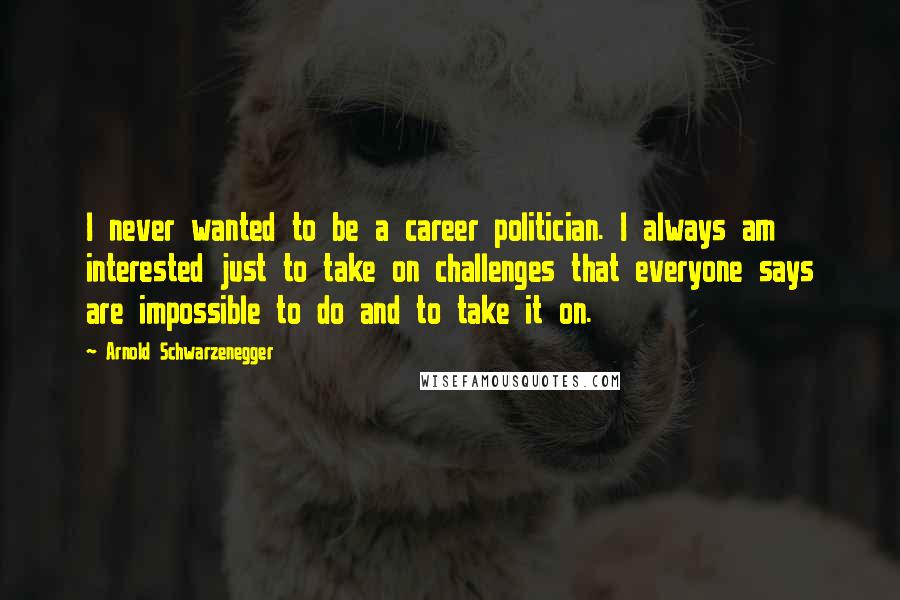 Arnold Schwarzenegger Quotes: I never wanted to be a career politician. I always am interested just to take on challenges that everyone says are impossible to do and to take it on.