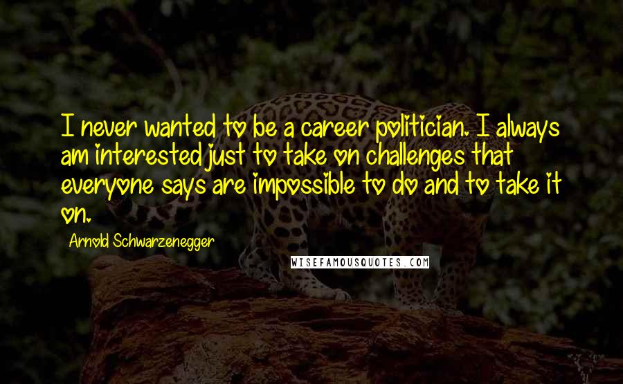 Arnold Schwarzenegger Quotes: I never wanted to be a career politician. I always am interested just to take on challenges that everyone says are impossible to do and to take it on.
