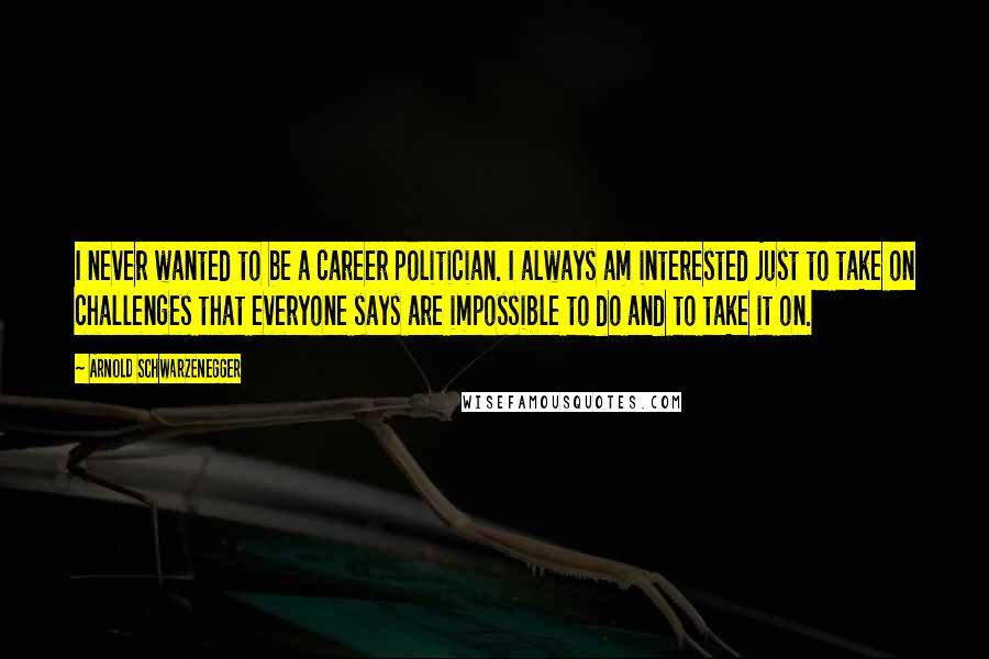 Arnold Schwarzenegger Quotes: I never wanted to be a career politician. I always am interested just to take on challenges that everyone says are impossible to do and to take it on.