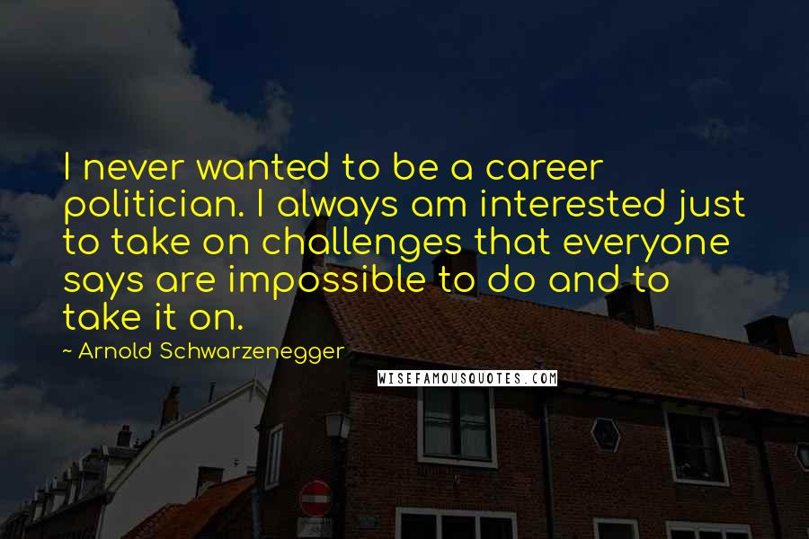 Arnold Schwarzenegger Quotes: I never wanted to be a career politician. I always am interested just to take on challenges that everyone says are impossible to do and to take it on.