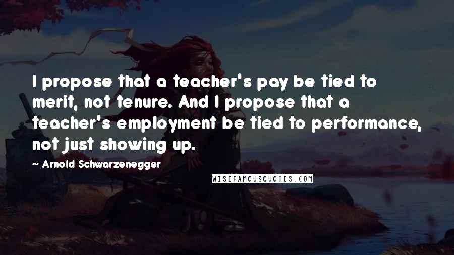 Arnold Schwarzenegger Quotes: I propose that a teacher's pay be tied to merit, not tenure. And I propose that a teacher's employment be tied to performance, not just showing up.