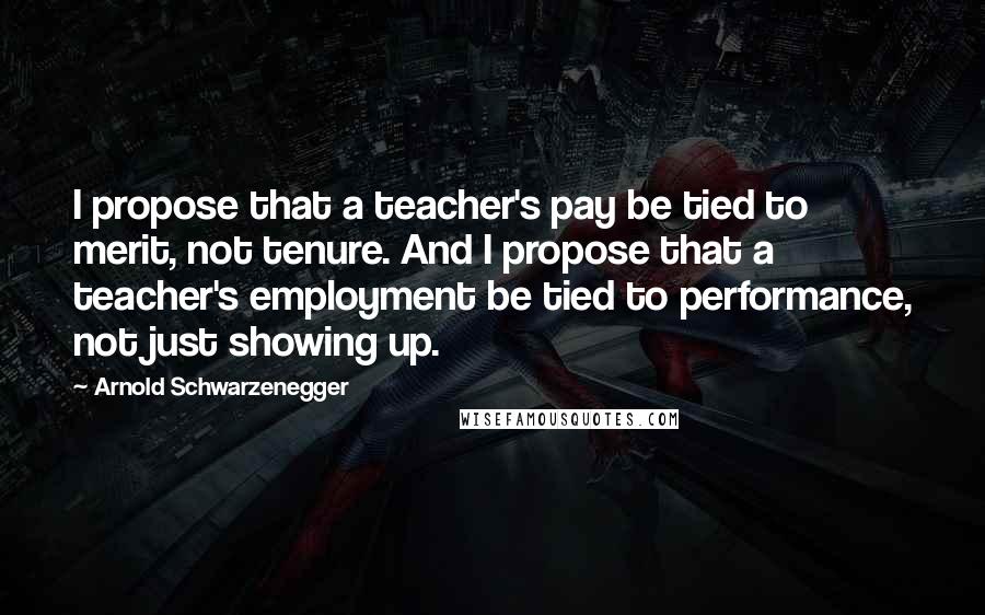 Arnold Schwarzenegger Quotes: I propose that a teacher's pay be tied to merit, not tenure. And I propose that a teacher's employment be tied to performance, not just showing up.