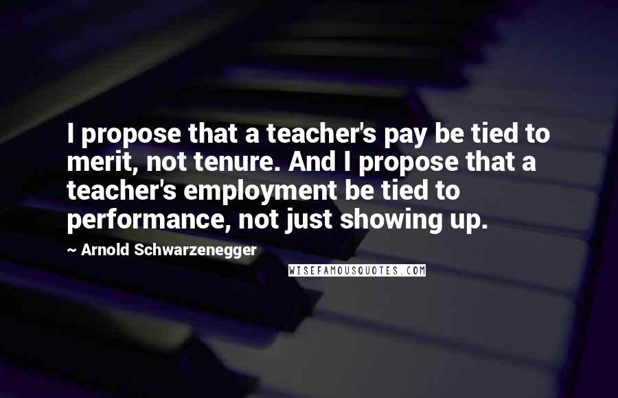 Arnold Schwarzenegger Quotes: I propose that a teacher's pay be tied to merit, not tenure. And I propose that a teacher's employment be tied to performance, not just showing up.