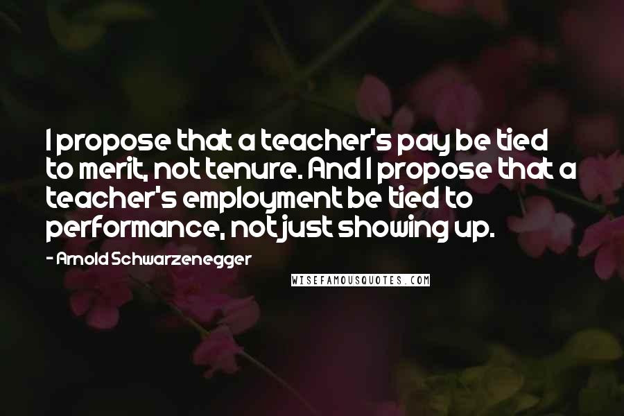 Arnold Schwarzenegger Quotes: I propose that a teacher's pay be tied to merit, not tenure. And I propose that a teacher's employment be tied to performance, not just showing up.