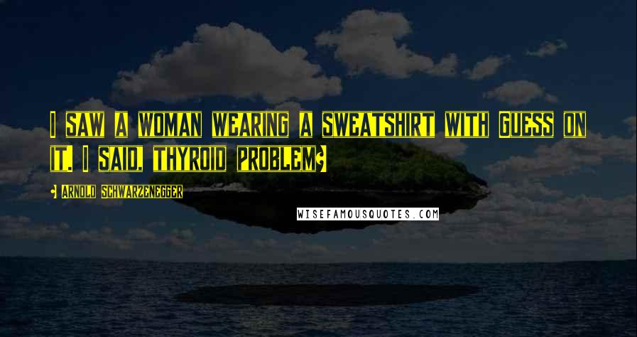 Arnold Schwarzenegger Quotes: I saw a woman wearing a sweatshirt with Guess on it. I said, thyroid problem?