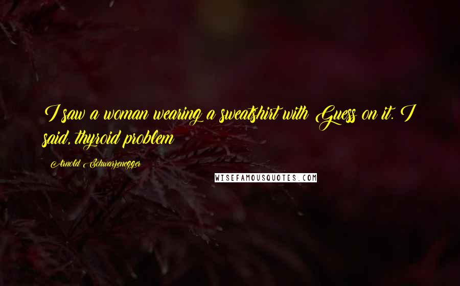 Arnold Schwarzenegger Quotes: I saw a woman wearing a sweatshirt with Guess on it. I said, thyroid problem?