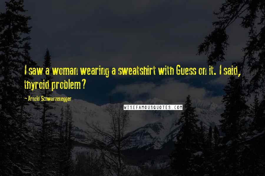 Arnold Schwarzenegger Quotes: I saw a woman wearing a sweatshirt with Guess on it. I said, thyroid problem?