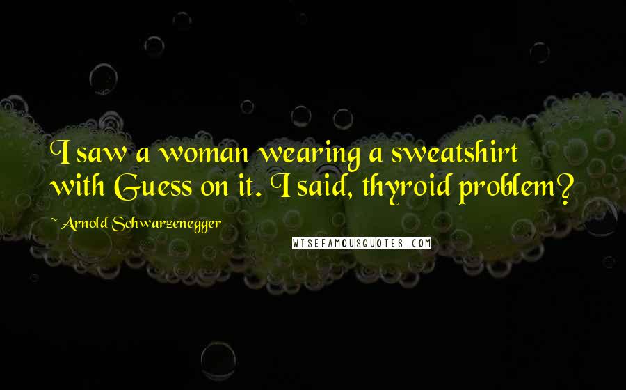 Arnold Schwarzenegger Quotes: I saw a woman wearing a sweatshirt with Guess on it. I said, thyroid problem?