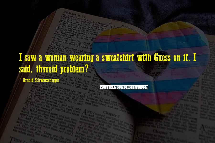 Arnold Schwarzenegger Quotes: I saw a woman wearing a sweatshirt with Guess on it. I said, thyroid problem?