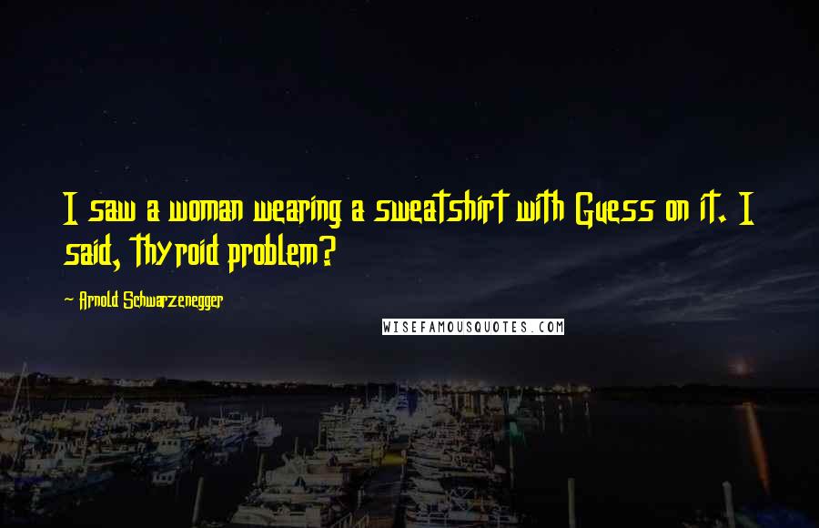 Arnold Schwarzenegger Quotes: I saw a woman wearing a sweatshirt with Guess on it. I said, thyroid problem?