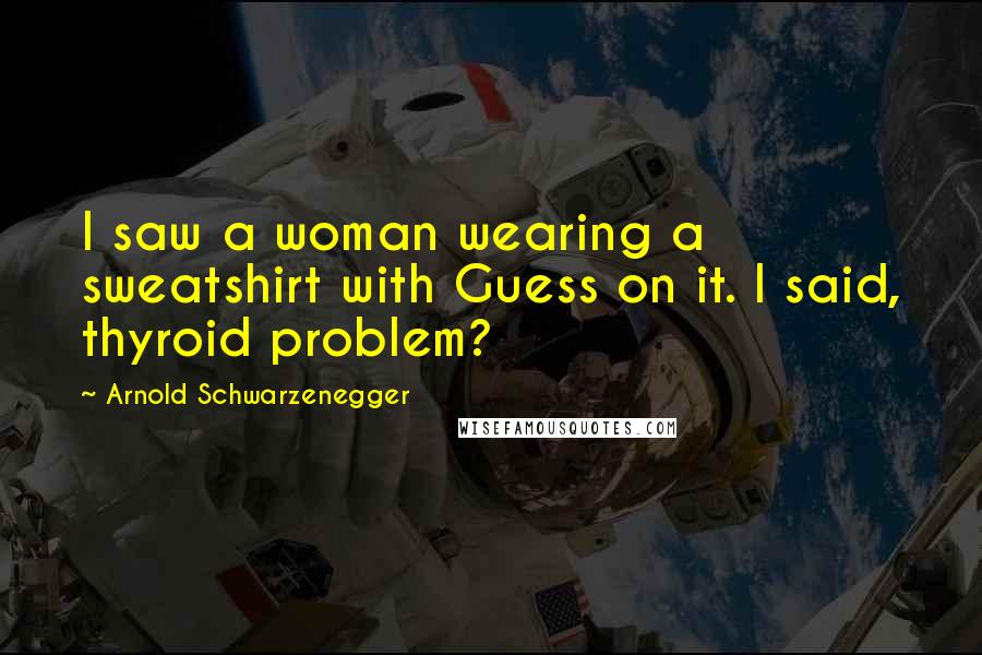 Arnold Schwarzenegger Quotes: I saw a woman wearing a sweatshirt with Guess on it. I said, thyroid problem?